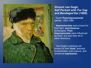 Vincent van Gogh,
Self Portrait with Fur Cap
and Bandaged Ear (1889)
 Dutch Post-Impressionist
painter, 1853-1890

  Impressionists were known for
their light, spontaneous
landscapes. Post-
Impressionists were influenced
by them, but took their art in
other directions.


 Van Gogh's paintings are
known for their thick, textured
brushstrokes, bold colours, and
emotional expression.
 