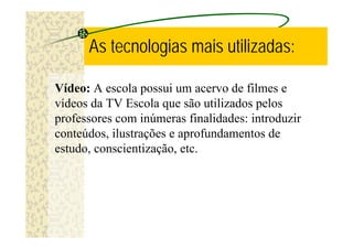 As tecnologias mais utilizadas:

Vídeo: A escola possui um acervo de filmes e
vídeos da TV Escola que são utilizados pelos
professores com inúmeras finalidades: introduzir
conteúdos, ilustrações e aprofundamentos de
estudo, conscientização, etc.
 