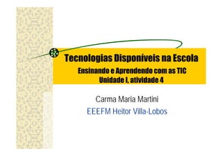 Tecnologias Disponíveis na Escola
   Ensinando e Aprendendo com as TIC
         Unidade I, atividade 4

       Carma Maria Martini
     EEEFM Heitor Villa-Lobos
 