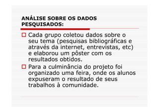ANÁLISE SOBRE OS DADOS
PESQUISADOS:

  Cada grupo coletou dados sobre o
  seu tema (pesquisas bibliográficas e
  através da internet, entrevistas, etc)
  e elaborou um pôster com os
  resultados obtidos.
  Para a culminância do projeto foi
  organizado uma feira, onde os alunos
  expuseram o resultado de seus
  trabalhos à comunidade.
 