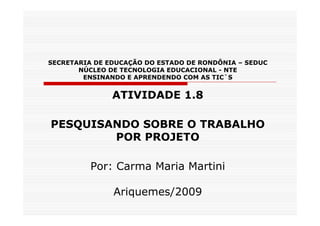 SECRETARIA DE EDUCAÇÃO DO ESTADO DE RONDÔNIA – SEDUC
       NÚCLEO DE TECNOLOGIA EDUCACIONAL - NTE
        ENSINANDO E APRENDENDO COM AS TIC`S


               ATIVIDADE 1.8

PESQUISANDO SOBRE O TRABALHO
        POR PROJETO

          Por: Carma Maria Martini

               Ariquemes/2009
 
