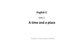 Professor: Victor Alvarez Morales
A time and a place
English 2
Unit 1
 