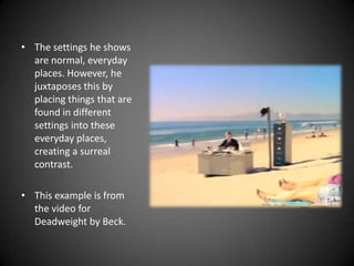 The settings he shows are normal, everyday places. However, he juxtaposes this by placing things that are found in different settings into these everyday places, creating a surreal contrast.This example is from the video for Deadweight by Beck.