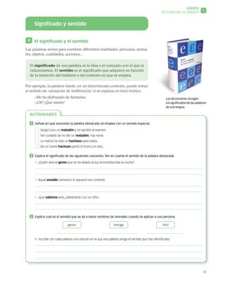 11
LÉXICO
1ESTUDIO DE LA LENGUA
Significado y sentido
1 	 El significado y el sentido
Las palabras sirven para nombrar diferentes realidades: personas, anima-
les, objetos, cualidades, acciones...
El significado de una palabra es la idea o el concepto con el que la
relacionamos. El sentido es el significado que adquiere en función
de la intención del hablante o del contexto en que se emplea.
Por ejemplo, la palabra miedo, en un determinado contexto, puede tomar
el sentido de ‘sensación de indiferencia’ si se expresa en tono irónico:
–Me he disfrazado de fantasma.
–¡Oh! ¡Qué miedo!
Los diccionarios recogen
los significados de las palabras
de una lengua.
ACTIVIDADES
1 	 Señala en qué oraciones la palabra destacada se emplea con un sentido especial.
  Sergio tuvo un resbalón y no aprobó el examen.
  Ten cuidado de no dar un resbalón, hay nieve.
  La noticia ha sido un hachazo para todos.
  De un fuerte hachazo partió el tronco en dos.
2 	 Explica el significado de las siguientes oraciones. Ten en cuenta el sentido de la palabra destacada.
• ¿Quién será el genio que se ha dejado la luz encendida toda la noche?
• Aquel amable camarero ni siquiera nos contestó.
• ¡Qué valiente eres, peleándote con un niño!
3 	 Explica cuál es el sentido que se da a estos nombres de animales cuando se aplican a una persona.
ganso
         
tortuga
         
lirón
       
 Escribe con cada palabra una oración en la que esa palabra tenga el sentido que has identificado.
 