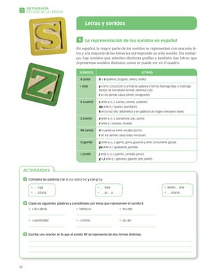 12
1
ORTOGRAFÍA
ESTUDIO DE LA LENGUA
Letras y sonidos
1 	 La representación de los sonidos en español
En español, la mayor parte de los sonidos se representan con una sola le-
tra y a la mayoría de las letras les corresponde un solo sonido. Sin embar-
go, hay sonidos que admiten distintas grafías y también hay letras que
representan sonidos distintos, como se puede ver en el cuadro.
SONIDOS LETRAS
B (bola) b o v (ballena, burgués, velero, visillo).
I (isla) y como conjunción o a final de palabra si forma diptongo (ley) o triptongo
(buey ). Se exceptúan bonsái, saharaui y fui.
i en los demás casos (límite, inmigrante).
K (cuatro) c ante a, o, u (canoa, corona, cubierto).
qu ante e, i (queso, quirófano).
k en la raíz kilo- (kilómetro) y en palabras de origen extranjero (kiwi).
Z (cierto) z ante a, o, u (zanahoria, zoo, zumo).
c ante e, i (cereza, ciruela).
RR (ramo) rr cuando va entre vocales (zorro).
r en los demás casos (rata, enroscar).
G ( gorila) g ante a, o, u (gamo, gorra, gusano) y ante consonante (gruta).
gu ante e, i (guepardo, guinda).
J (  jirafa) j ante a, o, u (jarrón, jornada, juicio).
g o j ante e, i (geranio, gigante, jefe, jinete).
ACTIVIDADES
1 	 Completa las palabras con b o v, con z o c y con g o j.
•   ruja
•   ictoria
•  esta
•  ar a
•  beren ena
•  eranio
2 	 Copia las siguientes palabras y complétalas con letras que representen el sonido K.
•  
*ilo
*aloría	 •  hama
*a	 •  es
*eje
	 	
•  
*oordinador	 •  
*imono	 •  al
*iler
	 	
3 	 Escribe una oración en la que el sonido RR se represente de dos formas distintas.
 