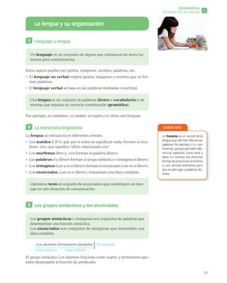 13
GRAMÁTICA
1ESTUDIO DE LA LENGUA
La lengua y su organización
1 	 Lenguaje y lengua
Un lenguaje es un conjunto de signos que utilizamos los seres hu-
manos para comunicarnos.
Estos signos pueden ser gestos, imágenes, sonidos, palabras, etc.
•  El lenguaje no verbal emplea gestos, imágenes o sonidos que no for-
man palabras.
•  El lenguaje verbal se basa en las palabras (habladas o escritas).
Una lengua es un conjunto de palabras (léxico o vocabulario) y de
normas que regulan su correcta combinación (gramática).
Por ejemplo, el castellano, el catalán, el inglés o el chino son lenguas.
2 	 La estructura lingüística
La lengua se estructura en diferentes niveles:
•  Los sonidos E R O, que por sí solos no significan nada, forman el mor-
fema –ero, que significa ‘oficio relacionado con’.
•  Los morfemas libro y –ero forman la palabra librero.
•  Las palabras el y librero forman el grupo sintáctico o sintagma el librero.
•  Los sintagmas Luis y es el librero forman el enunciado Luis es el librero.
•  Los enunciados, Luis es el librero, transmiten una idea completa.
Llamamos texto al conjunto de enunciados que constituyen un men-
saje en una situación de comunicación.
3 	 Los grupos sintácticos y los enunciados
Los grupos sintácticos o sintagmas son conjuntos de palabras que
desempeñan una función sintáctica.
Los enunciados son conjuntos de sintagmas que transmiten una
idea completa.
Los alumnos	 terminaron agotados.  Enunciado
	 Grupo sintáctico	 Grupo sintáctico
El grupo sintáctico Los alumnos funciona como sujeto, y terminaron ago-
tados desempeña la función de predicado.
SABER MÁS
Un fonema es un sonido de la
lengua que permite diferenciar
palabras. Por ejemplo, L y LL son
fonemas, porque permiten dife-
renciar palabras como lana y
llana. En cambio, las distintas
formas de pronunciar el fonema
LL son sonidos diferentes pero
que no dan lugar a palabras dis-
tintas.
}
 