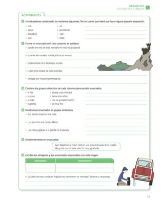 15
ACTIVIDADES
8 	 Forma palabras combinando los morfemas siguientes. Ten en cuenta que habrá que hacer alguna pequeña adaptación.
•  real	 •  -ía	
•  salvar 	 •  presidente	
•  panadero	 •  -izar	
•  vice-	 •  vidas	
9 	 Forma un enunciado con cada conjunto de palabras.
•  castillo encima de está montaña el viejo escarpada la
•  durante leo novelas solo el policiacas verano
•  pública tarde iré a biblioteca la esta
•  cubierto el estaba de cielo estrellas
•  cerezas son fruta mi preferida las
10	 Combina los grupos sintácticos de cada columna para escribir enunciados.
•  el día 	 •  atrasa unos minutos	
•  tu casa	 •  tiene doce años	
•  el reloj 	 •  me ha gustado mucho	
•  tu prima 	 •  es muy frío	
11	 Divide estos enunciados en grupos sintácticos.
•  Sus padres trajeron una tarta.	
	
•  Luis escribió una carta a María.	
	
•  Los niños jugaban a la pelota en el parque.	
	
12	 Divide este texto en enunciados.
Ayer llegamos al hotel. Está en una zona tranquila de la ciudad.
Me gusta mucho este sitio. Es muy agradable.
13	 Escribe dos sintagmas y dos enunciados relacionados con esta imagen.
SINTAGMAS ENUNCIADOS
  ¿Cuáles de esas unidades lingüísticas transmiten un mensaje? Razona tu respuesta.
GRAMÁTICA
1ESTUDIO DE LA LENGUA
 