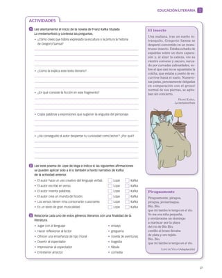 17
ACTIVIDADES
EDUCACIÓN LITERARIA 1
1 	 Lee atentamente el inicio de la novela de Franz Kafka titulada
La metamorfosis y contesta las preguntas.
• ¿Cómo crees que habría expresado la escultura o la pintura la historia
de Gregorio Samsa?
•  ¿Cómo la explica este texto literario?
•  ¿En qué consiste la ficción en este fragmento?
•  Copia palabras y expresiones que sugieran la angustia del personaje.
•  ¿Ha conseguido el autor despertar tu curiosidad como lector? ¿Por qué?
2 	 Lee este poema de Lope de Vega e indica si las siguientes afirmaciones
se pueden aplicar solo a él o también al texto narrativo de Kafka
de la actividad anterior.
•  El autor hace un uso creativo del lenguaje verbal.	   Lope	   Kafka
•  El autor escribe en verso.	   Lope	   Kafka
•  El autor inventa palabras.	   Lope	   Kafka
•  El autor crea un mundo de ficción.	   Lope	   Kafka
•  Los versos tienen rima consonante o asonante.	   Lope	   Kafka
•  Es un texto de gran musicalidad.	   Lope	   Kafka
3 	 Relaciona cada uno de estos géneros literarios con una finalidad de la
literatura.
•  Jugar con el lenguaje	 •  ensayo
•  Hacer reflexionar al lector	 •  greguería
•  Ofrecer una enseñanza de tipo moral	 •  novela de aventuras
•  Divertir al espectador	 •  tragedia
•  Impresionar al espectador	 •  fábula
•  Entretener al lector	 •  comedia
El insecto
Una mañana, tras un sueño in­
tranquilo, Gregorio Samsa se
despertó convertido en un mons­
truoso insecto. Estaba echado de
espaldas sobre un duro capara­
zón y, al alzar la cabeza, vio su
vientre convexo y oscuro, surca­
do por curvadas callosidades, so­
bre el que casi no se aguantaba la
­colcha, que estaba a punto de es­
currirse hasta el suelo. Numero­
sas patas, penosamente delgadas
en comparación con el grosor
normal de sus piernas, se agita­
ban sin concierto.
Franz Kafka,
La metamorfosis
Piraguamonte
Piraguamonte, piragua,
piragua, jevizarizagua.
Bío, Bío,
que mi tambo le tengo en el río.
Yo me era niña pequeña,
y enviáronme un domingo
a mariscar por la playa
del río de Bío Bío;
cestillo al brazo llevaba
de plata y oro tejido.
Bío, Bío,
que mi tambo le tengo en el río.
Lope de Vega (Adaptación)
 