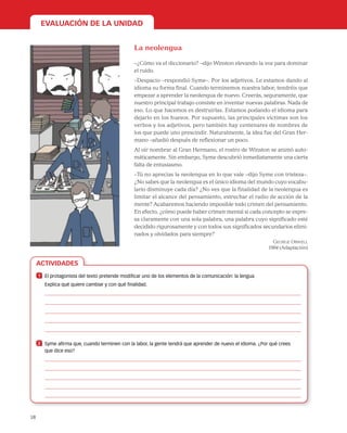 18
ACTIVIDADES
EVALUACIÓN DE LA UNIDAD
La neolengua
–¿Cómo va el diccionario? –dijo Winston elevando la voz para dominar
el ruido.
–Despacio –respondió Syme–. Por los adjetivos. Le estamos dando al
idioma su forma final. Cuando terminemos nuestra labor, tendréis que
empezar a aprender la neolengua de nuevo. Creerás, seguramente, que
nuestro principal trabajo consiste en inventar nuevas palabras. Nada de
eso. Lo que hacemos es destruirlas. Estamos podando el idioma para
dejarlo en los huesos. Por supuesto, las principales víctimas son los
verbos y los adjetivos, pero también hay centenares de nombres de
los que puede uno prescindir. Naturalmente, la idea fue del Gran Her-
mano –añadió después de reflexionar un poco.
Al oír nombrar al Gran Hermano, el rostro de Winston se animó auto-
máticamente. Sin embargo, Syme descubrió inmediatamente una cierta
falta de entusiasmo.
–Tú no aprecias la neolengua en lo que vale –dijo Syme con tristeza–.
¿No sabes que la neolengua es el único idioma del mundo cuyo vocabu-
lario disminuye cada día? ¿No ves que la finalidad de la neolengua es
limitar el alcance del pensamiento, estrechar el radio de acción de la
mente? Acabaremos haciendo imposible todo crimen del pensamiento.
En efecto, ¿cómo puede haber crimen mental si cada concepto se expre-
sa claramente con una sola palabra, una palabra cuyo significado esté
decidido rigurosamente y con todos sus significados secundarios elimi-
nados y olvidados para siempre?
George Orwell
1984 (Adaptación)
1 	 El protagonista del texto pretende modificar uno de los elementos de la comunicación: la lengua.
Explica qué quiere cambiar y con qué finalidad.
2 	 Syme afirma que, cuando terminen con la labor, la gente tendrá que aprender de nuevo el idioma. ¿Por qué crees
que dice eso?
 