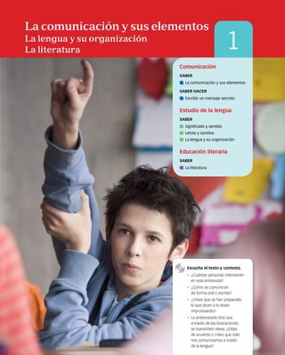 4
1
La comunicación y sus elementos
La lengua y su organización
La literatura
Comunicación
SABER
	 La comunicación y sus elementos
SABER HACER
	 Escribir un mensaje secreto
Estudio de la lengua
SABER
	 Significado y sentido
	 Letras y sonidos
	 La lengua y su organización
Educación literaria
SABER
	 La literatura
	 Escucha el texto y contesta.
•  ¿Cuántas personas intervienen
en esta entrevista?
•  ¿Cómo se comunican:
de forma oral o escrita?
•  ¿Crees que se han preparado
lo que dicen o lo están
improvisando?
•  La entrevistada dice que
a través de las ilustraciones
se transmiten ideas. ¿Estás
de acuerdo o crees que solo
nos comunicamos a través
de la lengua?
 