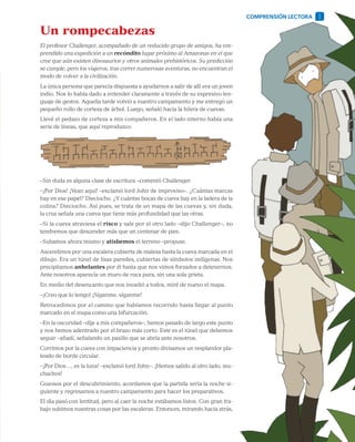 5
Un rompecabezas
El profesor Challenger, acompañado de un reducido grupo de amigos, ha em-
prendido una expedición a un recóndito lugar próximo al Amazonas en el que
cree que aún existen dinosaurios y otros animales prehistóricos. Su predicción
se cumple, pero los viajeros, tras correr numerosas aventuras, no encuentran el
modo de volver a la civilización.
La única persona que parecía dispuesta a ayudarnos a salir de allí era un joven
indio. Nos lo había dado a entender claramente a través de su expresivo len-
guaje de gestos. Aquella tarde volvió a nuestro campamento y me entregó un
pequeño rollo de corteza de árbol. Luego, señaló hacia la hilera de cuevas.
Llevé el pedazo de corteza a mis compañeros. En el lado interno había una
serie de líneas, que aquí reproduzco:
–Sin duda es alguna clase de escritura –comentó Challenger.
–¡Por Dios! ¡Vean aquí! –exclamó lord John de improviso–. ¿Cuántas marcas
hay en ese papel? Dieciocho. ¿Y cuántas bocas de cueva hay en la ladera de la
colina? Dieciocho. Así pues, se trata de un mapa de las cuevas y, sin duda,
la cruz señala una cueva que tiene más profundidad que las otras.
–Si la cueva atraviesa el risco y sale por el otro lado –dijo Challenger–, no
tendremos que descender más que un centenar de pies.
–Subamos ahora mismo y atisbemos el terreno –propuse.
Ascendimos por una escalera cubierta de maleza hasta la cueva marcada en el
dibujo. Era un túnel de lisas paredes, cubiertas de símbolos indígenas. Nos
precipitamos anhelantes por él hasta que nos vimos forzados a detenernos.
Ante nosotros aparecía un muro de roca pura, sin una sola grieta.
En medio del desencanto que nos invadió a todos, miré de nuevo el mapa.
–¡Creo que lo tengo! ¡Síganme, síganme!
Retrocedimos por el camino que habíamos recorrido hasta llegar al punto
marcado en el mapa como una bifurcación.
–En la oscuridad –dije a mis compañeros–, hemos pasado de largo este punto
y nos hemos adentrado por el brazo más corto. Este es el túnel que debemos
seguir –añadí, señalando un pasillo que se abría ante nosotros.
Corrimos por la cueva con impaciencia y pronto divisamos un resplandor pla-
teado de borde circular.
–¡Por Dios…, es la luna! –exclamó lord John–. ¡Hemos salido al otro lado, mu-
chachos!
Gozosos por el descubrimiento, acordamos que la partida sería la noche si-
guiente y regresamos a nuestro campamento para hacer los preparativos.
El día pasó con lentitud, pero al caer la noche estábamos listos. Con gran tra-
bajo subimos nuestras cosas por las escaleras. Entonces, mirando hacia atrás,
COMPRENSIÓN LECTORA 1
 