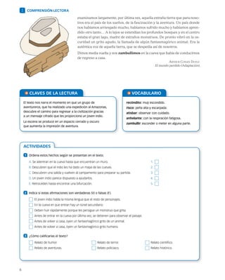 6
ACTIVIDADES
examinamos largamente, por última vez, aquella extraña tierra que para noso-
tros era el país de los sueños, de la fascinación y la aventura. Un país donde
nos habíamos arriesgado mucho, habíamos sufrido mucho y habíamos apren-
dido otro tanto… A lo lejos se extendían los profundos bosques y en el centro
estaba el gran lago, madre de extraños monstruos. De pronto vibró en la os-
curidad un grito agudo, la llamada de algún fantasmagórico animal. Era la
auténtica voz de aquella tierra, que se despedía así de nosotros.
Dimos media vuelta y nos zambullimos en la cueva que había de conducirnos
de regreso a casa.
Arthur Conan Doyle
El mundo perdido (Adaptación)
1 COMPRENSIÓN LECTORA
CLAVES DE LA LECTURA
El texto nos narra el momento en que un grupo de
aventureros, que ha realizado una expedición al Amazonas,
descubre el camino para regresar a la civilización gracias
a un mensaje cifrado que les proporciona un joven indio.
La escena se produce en un espacio cerrado y oscuro
que aumenta la impresión de aventura.
VOCABULARIO
recóndito: muy escondido.
risco: peña alta y escarpada.
atisbar: observar con cuidado.
anhelante: con la respiración fatigosa.
zambullir: esconder o meter en alguna parte.
1 	 Ordena estos hechos según se presentan en el texto.
A. Se adentran en la cueva hasta que encuentran un muro.	 1. 
B. Descubren que el indio les ha dado un mapa de las cuevas.	 2. 
C. Descubren una salida y vuelven al campamento para preparar su partida.	 3. 
D. Un joven indio parece dispuesto a ayudarlos.	 4. 
E. Retroceden hasta encontrar una bifurcación.	 5. 
2 	 Indica si estas afirmaciones son verdaderas (V) o falsas (F).
  El joven indio habla la misma lengua que el resto de personajes.
  En la cueva en que entran hay un túnel secundario.
  Deben huir rápidamente porque les persigue un monstruo que grita.
  Antes de entrar en la cueva por última vez, se detienen para observar el paisaje.
  Antes de volver a casa, oyen un fantasmagórico grito de un animal.
  Antes de volver a casa, oyen un fantasmagórico grito humano.
3 	 ¿Cómo calificarías el texto?
  Relato de humor.	   Relato de terror.	   Relato científico.
  Relato de aventuras.	   Relato policiaco.	   Relato histórico.
 