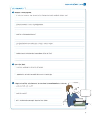 7
ACTIVIDADES
4 	 Responde a estas preguntas.
•  En un primer momento, ¿qué piensan que es el pedazo de corteza que les da el joven indio?
•  ¿Cómo suben hasta la cueva los protagonistas?
•  ¿Qué hay en las paredes del túnel?
•  ¿Por qué se desilusionan dentro de la cueva que indica el mapa?
•  ¿Qué encuentran los personajes cuando llegan al final del túnel?
5 	 Busca en el texto...
•  ... nombres que designen elementos del paisaje.
•  ... palabras que se refieran al estado de ánimo de los personajes.
6 	 El texto que has leído es un fragmento de una novela. Contesta las siguientes preguntas.
•  ¿Cuál es el título de la novela?
•  ¿Quién es el autor?
•  Busca en Internet en qué lengua se escribió esta novela.
COMPRENSIÓN LECTORA 1
 