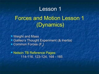 Lesson 1
Forces and Motion Lesson 1
(Dynamics)
 Weight and MassWeight and Mass
 Galileo’s Thought Experiment (& Inertia)Galileo’s Thought Experiment (& Inertia)
 Common Forces (FCommon Forces (Fgg))
 Nelson TB Reference Pages:
114-116, 123-124, 164 - 165114-116, 123-124, 164 - 165
 