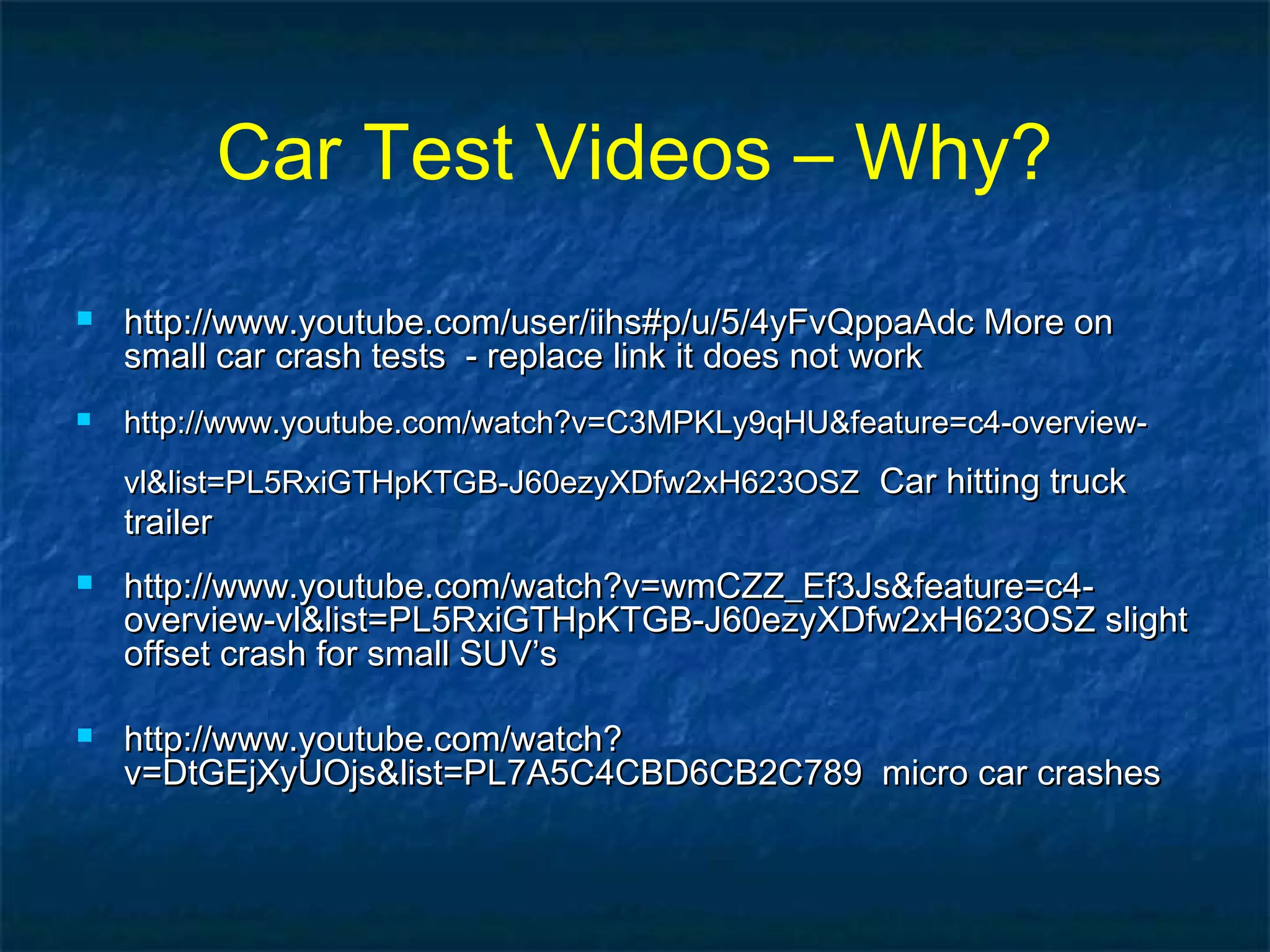 Car Test Videos – Why?
 http://www.youtube.com/user/iihs#p/u/5/4yFvQppaAdc More onhttp://www.youtube.com/user/iihs#p/u/5/4yFvQppaAdc More on
small car crash tests - replace link it does not worksmall car crash tests - replace link it does not work
 http://www.youtube.com/watch?v=C3MPKLy9qHU&feature=c4-overview-http://www.youtube.com/watch?v=C3MPKLy9qHU&feature=c4-overview-
vl&list=PL5RxiGTHpKTGB-J60ezyXDfw2xH623OSZvl&list=PL5RxiGTHpKTGB-J60ezyXDfw2xH623OSZ Car hitting truckCar hitting truck
trailertrailer
 http://www.youtube.com/watch?v=wmCZZ_Ef3Js&feature=c4-http://www.youtube.com/watch?v=wmCZZ_Ef3Js&feature=c4-
overview-vl&list=PL5RxiGTHpKTGB-J60ezyXDfw2xH623OSZ slightoverview-vl&list=PL5RxiGTHpKTGB-J60ezyXDfw2xH623OSZ slight
offset crash for small SUV’soffset crash for small SUV’s
 http://www.youtube.com/watch?http://www.youtube.com/watch?
v=DtGEjXyUOjs&list=PL7A5C4CBD6CB2C789 micro car crashesv=DtGEjXyUOjs&list=PL7A5C4CBD6CB2C789 micro car crashes
 