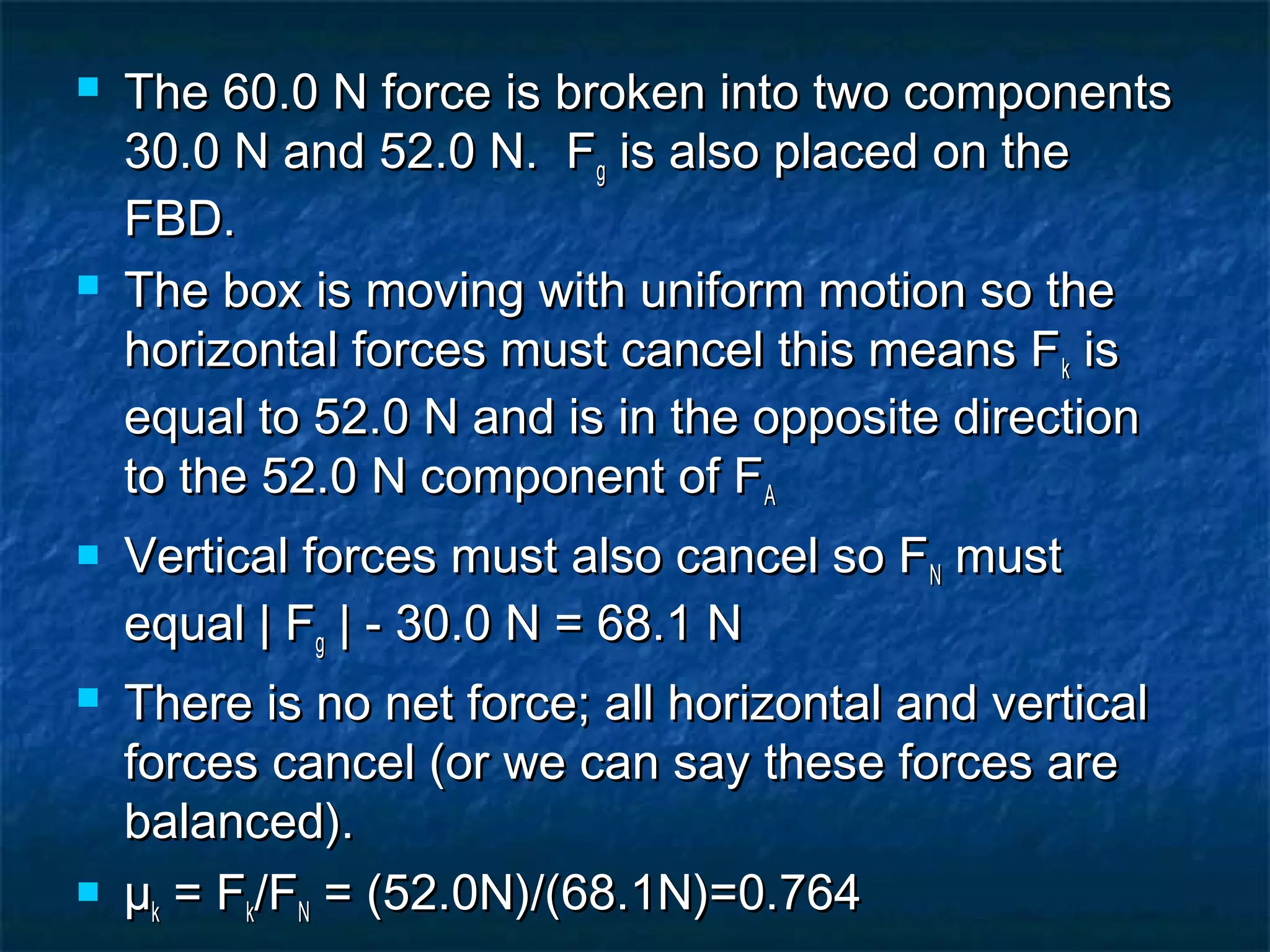  The 60.0 N force is broken into two componentsThe 60.0 N force is broken into two components
30.0 N and 52.0 N. F30.0 N and 52.0 N. Fgg is also placed on theis also placed on the
FBD.FBD.
 The box is moving with uniform motion so theThe box is moving with uniform motion so the
horizontal forces must cancel this means Fhorizontal forces must cancel this means Fkk isis
equal to 52.0 N and is in the opposite directionequal to 52.0 N and is in the opposite direction
to the 52.0 N component of Fto the 52.0 N component of FAA
 Vertical forces must also cancel so FVertical forces must also cancel so FNN mustmust
equal | Fequal | Fgg | - 30.0 N = 68.1 N| - 30.0 N = 68.1 N
 There is no net force; all horizontal and verticalThere is no net force; all horizontal and vertical
forces cancel (or we can say these forces areforces cancel (or we can say these forces are
balanced).balanced).
 µµkk = F= Fkk/F/FNN = (52.0N)/(68.1N)=0.764= (52.0N)/(68.1N)=0.764
 