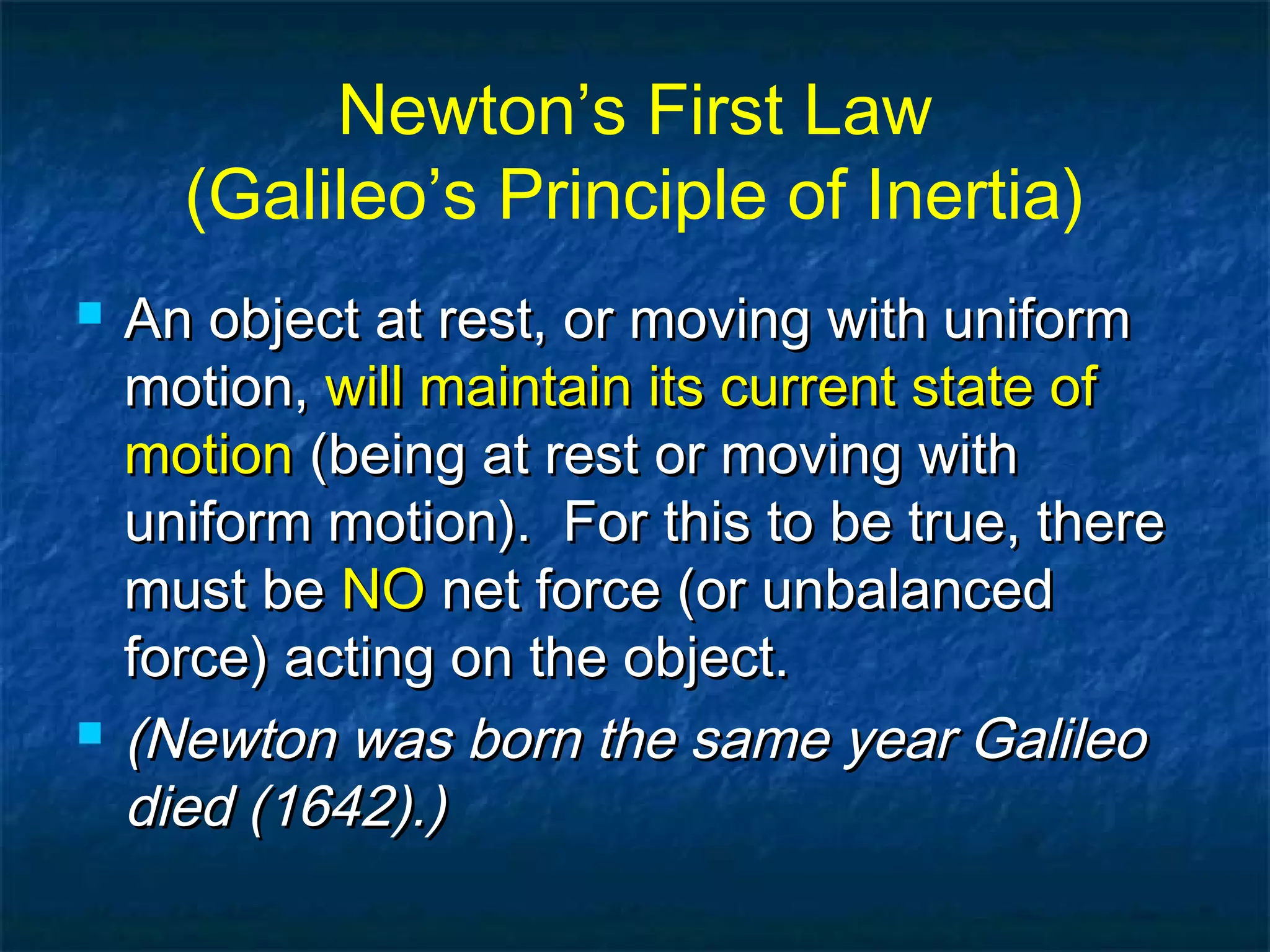 Newton’s First Law
(Galileo’s Principle of Inertia)
 An object at rest, or moving with uniformAn object at rest, or moving with uniform
motion,motion, will maintain its current state ofwill maintain its current state of
motionmotion (being at rest or moving with(being at rest or moving with
uniform motion). For this to be true, thereuniform motion). For this to be true, there
must bemust be NONO net force (or unbalancednet force (or unbalanced
force) acting on the object.force) acting on the object.
 (Newton was born the same year Galileo(Newton was born the same year Galileo
died (1642).)died (1642).)
 