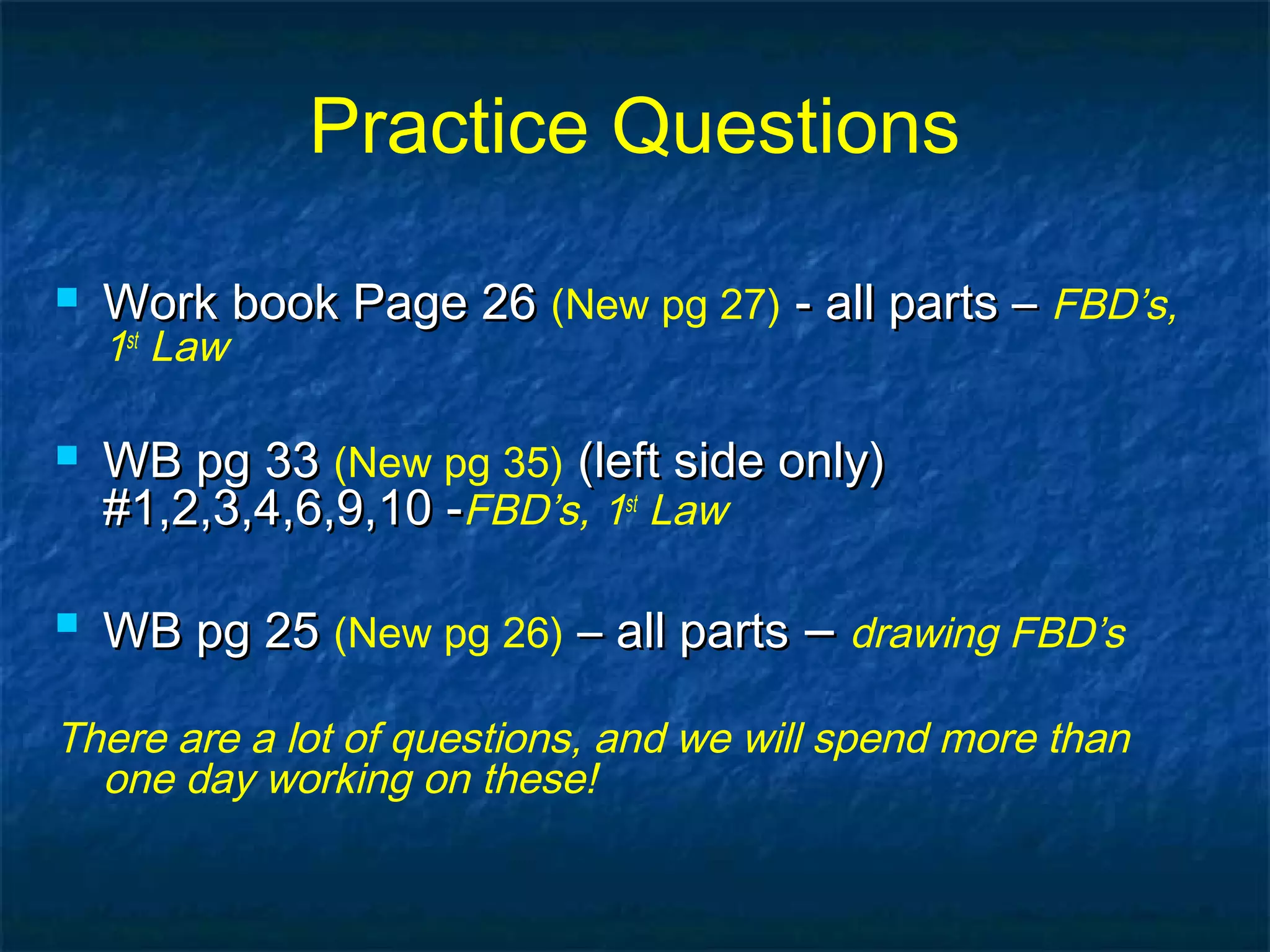 Practice Questions
 Work book Page 26Work book Page 26 (New pg 27) - all parts –- all parts – FBD’s,
1st
Law
 WB pg 33WB pg 33 (New pg 35) (left side only)(left side only)
#1,2,3,4,6,9,10 -#1,2,3,4,6,9,10 -FBD’s, 1st
Law
 WB pg 25WB pg 25 (New pg 26) – all parts– all parts –– drawing FBD’s
There are a lot of questions, and we will spend more than
one day working on these!
 