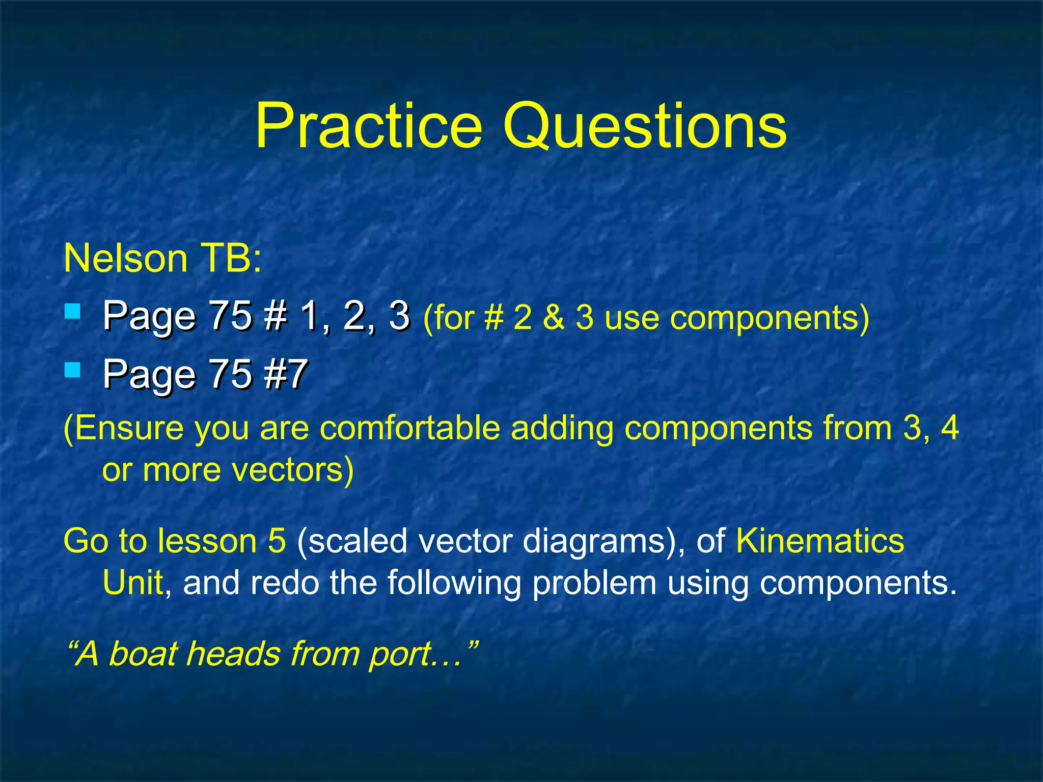 Practice Questions
Nelson TB:
 Page 75 # 1, 2, 3Page 75 # 1, 2, 3 (for # 2 & 3 use components)
 Page 75 #7Page 75 #7
(Ensure you are comfortable adding components from 3, 4
or more vectors)
Go to lesson 5 (scaled vector diagrams), of Kinematics
Unit, and redo the following problem using components.
“A boat heads from port…”
 