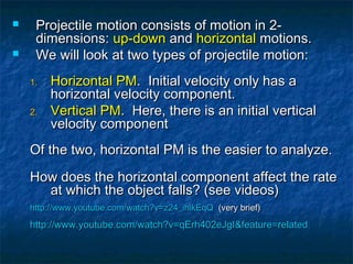  Projectile motion consists of motion in 2-Projectile motion consists of motion in 2-
dimensions:dimensions: up-downup-down andand horizontalhorizontal motions.motions.
 We will look at two types of projectile motion:We will look at two types of projectile motion:
1.1. Horizontal PMHorizontal PM. Initial velocity only has a. Initial velocity only has a
horizontal velocity component.horizontal velocity component.
2.2. Vertical PMVertical PM. Here, there is an initial vertical. Here, there is an initial vertical
velocity componentvelocity component
Of the two, horizontal PM is the easier to analyze.Of the two, horizontal PM is the easier to analyze.
How does the horizontal component affect the rateHow does the horizontal component affect the rate
at which the object falls? (see videos)at which the object falls? (see videos)
http://www.youtube.com/watch?v=z24_ihikEqQhttp://www.youtube.com/watch?v=z24_ihikEqQ (very brief)(very brief)
http://www.youtube.com/watch?v=qErh402eJgI&feature=relatedhttp://www.youtube.com/watch?v=qErh402eJgI&feature=related
 