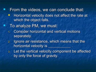  From the videos, we can conclude that:From the videos, we can conclude that:
 Horizontal velocity does not affect the rate atHorizontal velocity does not affect the rate at
which the object falls.which the object falls.
 To analyze PM, we must:To analyze PM, we must:
1.1. Consider horizontal and vertical motionsConsider horizontal and vertical motions
separately.separately.
2.2. Ignore air resistance, which means that theIgnore air resistance, which means that the
horizontal velocity is ____________ .horizontal velocity is ____________ .
3.3. Let the vertical velocity component be affectedLet the vertical velocity component be affected
by only the force of gravity.by only the force of gravity.
 