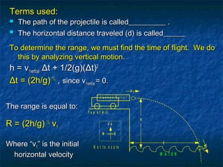 The range is equal to:The range is equal to:
R =R = (2h/g)(2h/g) ½½
vv11
Where “vWhere “v11” is the initial” is the initial
horizontal velocityhorizontal velocity
Terms used:Terms used:
 The path of the projectile is called__________ .The path of the projectile is called__________ .

The horizontal distance traveled (d) is called______The horizontal distance traveled (d) is called______
To determine the range, we must find the time of flight. We doTo determine the range, we must find the time of flight. We do
this by analyzing vertical motionthis by analyzing vertical motion..
h = vh = v1vertical1vertical ΔΔt + 1/2(g)t + 1/2(g)((ΔΔt)t)22
ΔΔt = (2h/g)t = (2h/g) ½½
,, sincesince vv1vertical1vertical = 0.= 0.
U p
W E
T o p o f H il l
V 1
h
C a n n o n B a r r e l
d
N o t t o s c a le
W A T E R
V2
 