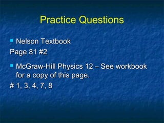 Practice Questions
 Nelson TextbookNelson Textbook
Page 81 #2Page 81 #2
 McGraw-Hill Physics 12 – See workbookMcGraw-Hill Physics 12 – See workbook
for a copy of this page.for a copy of this page.
# 1, 3, 4, 7, 8# 1, 3, 4, 7, 8
 