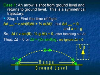 Case 1Case 1: An arrow is shot from ground level and: An arrow is shot from ground level and
returns to ground level. This is a symmetricalreturns to ground level. This is a symmetrical
trajectory.trajectory.
 Step 1: Find the time of flightStep 1: Find the time of flight
ΔΔdd verticalvertical = v= v11 sin(sin(θθ))ΔΔt + ½ a(t + ½ a(ΔΔt)t)22
, but, but ΔΔdd verticalvertical = 0= 0,,
andand a = - ga = - g
So,So, ΔΔt ( vt ( v11 sin(sin(θθ))- ½ g- ½ g ΔΔt) = 0t) = 0,, after factoring outafter factoring out ΔΔtt
Thus,Thus, ΔΔt = 0 ort = 0 or ΔΔt = (2vt = (2v11 sinsinθθ)/g)/g,, we ignorewe ignore ΔΔt = 0t = 0
G r o u n d L e v e l
U p
R a n g e
v
1
 