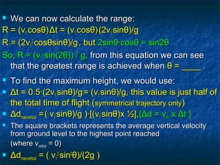  We can now calculate the range:We can now calculate the range:
R =R = ((vv11 coscosθθ))ΔΔt =t = ((vv11 coscosθθ))(2v(2v11 sinsinθθ)/g)/g
R =R = (2(2vv11
22
coscosθθsinsinθθ)/g)/g, but, but 2sin2sinθθ·cos·cosθθ = sin2= sin2θθ
So, R = (vSo, R = (v11
22
sin(2sin(2θθ)) / g,)) / g, from this equation we can seefrom this equation we can see
that the greatest range is achieved whenthat the greatest range is achieved when θθ = ____ .= ____ .
 To find the maximum height, we would use:To find the maximum height, we would use:
 ΔΔt = 0.5·(2vt = 0.5·(2v11 sinsinθθ)/g)/g= (v= (v11 sinsinθθ)/g, this value is just half of)/g, this value is just half of
the total time of flight (the total time of flight (symmetrical trajectory onlysymmetrical trajectory only))
 ΔΔddmax-verticalmax-vertical ==,,( v( v11 sinsinθθ)/g )·[(v)/g )·[(v11 sinsinθθ)x ½],)x ½],{{ΔΔd = vd = vavav xx ΔΔt }t }
 The square brackets represents the average vertical velocityThe square brackets represents the average vertical velocity
from ground level to the highest point reachedfrom ground level to the highest point reached
(where v(where vverticalvertical = 0)= 0)
 ΔΔddmax-verticalmax-vertical = ( v= ( v11
22
sinsin22
θθ)/(2g ))/(2g )
 