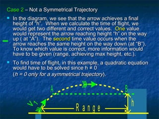 Case 2Case 2 – Not a Symmetrical Trajectory– Not a Symmetrical Trajectory
 In the diagram, we see that the arrow achieves a finalIn the diagram, we see that the arrow achieves a final
height of “h”. When we calculate the time of flight, weheight of “h”. When we calculate the time of flight, we
would get two different and correct values.would get two different and correct values. OneOne valuevalue
would represent the arrow reaching height “h” on the waywould represent the arrow reaching height “h” on the way
up ( at “A”). Theup ( at “A”). The secondsecond time value occurs when thetime value occurs when the
arrow reaches the same height on the way down (at “B”).arrow reaches the same height on the way down (at “B”).
To know which value is correct, more information wouldTo know which value is correct, more information would
have to be given (range, achieving max height, etc.).have to be given (range, achieving max height, etc.).
 To find time of flight, in this example, a quadratic equationTo find time of flight, in this example, a quadratic equation
would have to be solved since hwould have to be solved since h ≠≠ 00
((h = 0 only for a symmetrical trajectoryh = 0 only for a symmetrical trajectory).).
R a n g e
v1
h
A B
 
