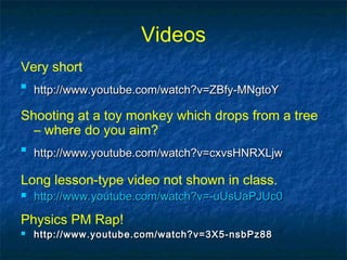 Videos
Very short

http://www.youtube.com/watch?v=ZBfy-MNgtoYhttp://www.youtube.com/watch?v=ZBfy-MNgtoY
Shooting at a toy monkey which drops from a tree
– where do you aim?

http://www.youtube.com/watch?v=cxvsHNRXLjwhttp://www.youtube.com/watch?v=cxvsHNRXLjw
Long lesson-type video not shown in class.
 http://www.youtube.com/watch?v=-uUsUaPJUc0http://www.youtube.com/watch?v=-uUsUaPJUc0
Physics PM Rap!
 http://www.youtube.com/watch?v=3X5-nsbPz88http://www.youtube.com/watch?v=3X5-nsbPz88
 