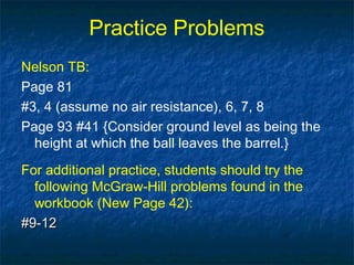 Practice Problems
Nelson TB:
Page 81
#3, 4 (assume no air resistance), 6, 7, 8
Page 93 #41 {Consider ground level as being the
height at which the ball leaves the barrel.}
For additional practice, students should try the
following McGraw-Hill problems found in the
workbook (New Page 42):
#9-12#9-12
 