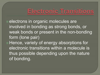 electrons in organic molecules are
involved in bonding as strong bonds, or
weak bonds or present in the non-bonding
form (lone pair)
Hence, variety of energy absorptions for
electronic transitions within a molecule is
thus possible depending upon the nature
of bonding.
 