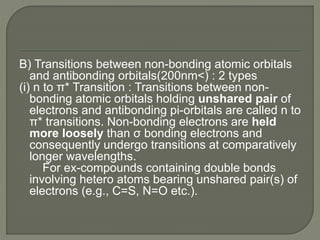 B) Transitions between non-bonding atomic orbitals
and antibonding orbitals(200nm<) : 2 types
(i) n to π* Transition : Transitions between non-
bonding atomic orbitals holding unshared pair of
electrons and antibonding pi-orbitals are called n to
π* transitions. Non-bonding electrons are held
more loosely than σ bonding electrons and
consequently undergo transitions at comparatively
longer wavelengths.
For ex-compounds containing double bonds
involving hetero atoms bearing unshared pair(s) of
electrons (e.g., C=S, N=O etc.).
 