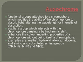 functional groups attached to a chromophore
which modifies the ability of the chromophore to
absorb light, altering the wavelength or intensity of
absorption.
 auxiliary group which interacts with the
chromophore causing a bathochromic shift.
 enhances the colour imparting properties of a
chromophore without being itself a chromophore.
 examples are: methyl, hydroxyl, alkoxy, halogens,
and amino and substituted amino groups
(OR,NH2, NHR and NR2).
 