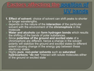 1. Effect of solvent: choice of solvent can shift peaks to shorter
or longer wavelengths.
 depends on the nature of the interaction of the particular
solvent with the environment of the chromophore in the
molecule
 Water and alcohols can form hydrogen bonds which results
the shifting of the bands of polar substances.
 Since polarities of the ground and excited state of a
chromophore are different, hence a change in the solvent
polarity will stabilize the ground and excited states to different
extent causing change in the energy gap between these
electronic states.
 Highly pure, non-polar solvents such as saturated
hydrocarbons “do not “interact with solute molecules either
in the ground or excited state
 