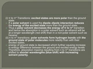 (i) π to π* Transitions: excited states are more polar than the ground
state.
 If a polar solvent is used the dipole–dipole interaction reduces
the energy of the excited state more than the ground state.
 Thus a polar solvent decreases the energy of π to π* transition
and hence the absorption in a polar solvent such as ethanol will be
at a longer wavelength (red shift) than in a non-polar solvent such as
hexane.
(ii) n to π* transitions: polar solvents form hydrogen bonds with the
ground state of polar molecules more readily than with their
excited states.
 energy of ground state is decreased which further causing increase
in energy difference between the ground and excited energy levels
 Therefore, absorption maxima resulting from n to π* transitions are
shifted to shorter wavelengths (blue shift) with increasing
solvent polarity.
 