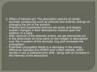 2. Effect of Sample pH: The absorption spectra of certain
aromatic compounds such as phenols and anilines change on
changing the pH of the solution.
 Phenols and substituted phenols are acidic and display
sudden changes in their absorptions maxima upon the
addition of a base.
 After removal of the phenolic proton, we get phenoxide ion.
 In the phenoxide ion lone pairs on the oxygen is delocalized
over the π-system of the aromatic ring and increases the
conjugation.
 Extended conjugation leads to a decrease in the energy
difference between the HOMO and LUMO orbitals, which
results in red or bathochromic shift , along with an increase in
the intensity of the absorption.
 