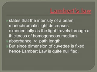 states that the intensity of a beam
monochromatic light decreases
exponentially as the light travels through a
thickness of homogeneous medium
absorbance ∝ path length
But since dimension of cuvettee is fixed
hence Lambert Law is quite nullified.
 