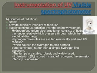 A) Sources of radiation:
 Stable
 provide sufficient intensity of radiation
 supply continuous radiation over the entire wavelength.
i. Hydrogen/deuterium discharge lamp: consists of hydrogen
gas under relatively high pressure through which there is an
electrical discharge.
-hydrogen molecules are excited electrically and emit UV
radiation.
-which causes the hydrogen to emit a broad
band(continous) rather than a simple hydrogen line
spectrum.
-The lamps are stable, robust, and widely used.
-If deuterium (D,) is used instead of hydrogen, the emission
intensity is increased.
 