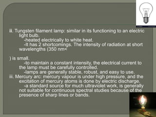 ii. Tungsten filament lamp: similar in its functioning to an electric
light bulb.
-heated electrically to white heat.
-It has 2 shortcomings. The intensity of radiation at short
wavelengths (350 nm<
) is small.
-to maintain a constant intensity, the electrical current to
the lamp must be carefully controlled.
-lamps are generally stable, robust, and easy to use.
iii. Mercury arc: mercury vapour is under high pressure, and the
excitation of mercury atoms is done by electric discharge.
-a standard source for much ultraviolet work, is generally
not suitable for continuous spectral studies because of the
presence of sharp lines or bands.
 
