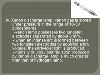 iv. Xenon discharge lamp: xenon gas is stored
under pressure in the range of 10-30
atmospheres.
-xenon lamp possesses two tungsten
electrodes separated by about 8 mm.
- when an intense arc is formed between
two tungsten electrodes by applying a low
voltage, the ultraviolet light is produced.
-intensity of ultraviolet radiation produced
by xenon discharge lamp is much greater
than that of hydrogen lamp.
 
