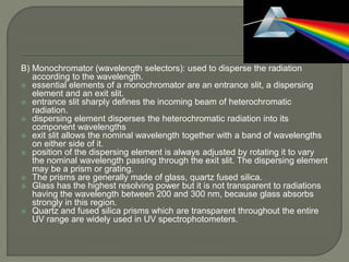 B) Monochromator (wavelength selectors): used to disperse the radiation
according to the wavelength.
 essential elements of a monochromator are an entrance slit, a dispersing
element and an exit slit.
 entrance slit sharply defines the incoming beam of heterochromatic
radiation.
 dispersing element disperses the heterochromatic radiation into its
component wavelengths
 exit slit allows the nominal wavelength together with a band of wavelengths
on either side of it.
 position of the dispersing element is always adjusted by rotating it to vary
the nominal wavelength passing through the exit slit. The dispersing element
may be a prism or grating.
 The prisms are generally made of glass, quartz fused silica.
 Glass has the highest resolving power but it is not transparent to radiations
having the wavelength between 200 and 300 nm, because glass absorbs
strongly in this region.
 Quartz and fused silica prisms which are transparent throughout the entire
UV range are widely used in UV spectrophotometers.
 