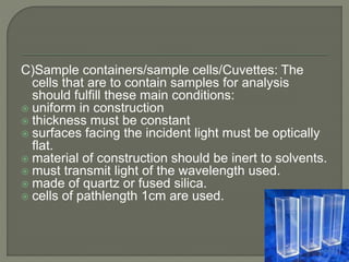 C)Sample containers/sample cells/Cuvettes: The
cells that are to contain samples for analysis
should fulfill these main conditions:
 uniform in construction
 thickness must be constant
 surfaces facing the incident light must be optically
flat.
 material of construction should be inert to solvents.
 must transmit light of the wavelength used.
 made of quartz or fused silica.
 cells of pathlength 1cm are used.
 