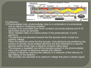 D) Detectors
i) Photomultiplier tube: photomultiplier tube is a combination of a photodiode
and an electron multiplying amplifier.
 consists of an evacuated tube which contains one photo-cathode and 9-16
electrodes known as dynodes.
 When radiation falls on a metal surface of the photocathode, it emits
electrons.
 The electrons are attracted towards the first dynode which is kept at a
positive voltage.
 When the electrons strike the first dynode, more electrons are emitted by the
surface of dynode; these emitted electrons are then attracted by a second
dynode where similar type of electron emission takes place.
 The process is repeated over all the dynodes present in the photomultiplier
tube until a shower of electrons reaches the collector.
 number of electrons reaching the collector is a measure of the intensity of
light falling on the detector.
 The dynodes are operated at an optimum voltage that gives a steady signal.
 