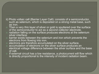 ii) Photo voltaic cell (Barrier Layer Cell): consists of a semiconductor,
such as selenium, which is deposited on a strong metal base, such
as iron.
 Then a very thin layer of silver or gold is sputtered over the surface
of the semiconductor to act as a second collector electrode.
 radiation falling on the surface produces electrons at the selenium
silver interface.
 barrier exists between the selenium and iron which prevents the
electrons from flowing into iron.
 electrons are therefore accumulated on the silver surface.
 accumulation of electrons on the silver surface produces an
electrical voltage difference between the silver surface and the base
of cell.
 If external circuit has a low resistance, a photocurrent will flow which
is directly proportional to the intensity of incident radiation beam.
 