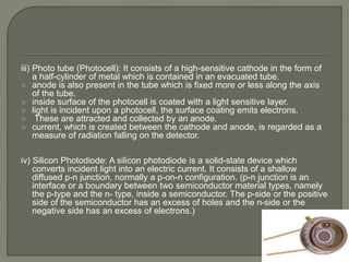 iii) Photo tube (Photocell): It consists of a high-sensitive cathode in the form of
a half-cylinder of metal which is contained in an evacuated tube.
 anode is also present in the tube which is fixed more or less along the axis
of the tube.
 inside surface of the photocell is coated with a light sensitive layer.
 light is incident upon a photocell, the surface coating emits electrons.
 These are attracted and collected by an anode.
 current, which is created between the cathode and anode, is regarded as a
measure of radiation falling on the detector.
iv) Silicon Photodiode: A silicon photodiode is a solid-state device which
converts incident light into an electric current. It consists of a shallow
diffused p-n junction, normally a p-on-n configuration. (p-n junction is an
interface or a boundary between two semiconductor material types, namely
the p-type and the n- type, inside a semiconductor. The p-side or the positive
side of the semiconductor has an excess of holes and the n-side or the
negative side has an excess of electrons.)
 