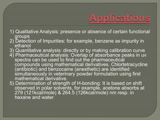 1) Qualitative Analysis: presence or absence of certain functional
groups
2) Detection of Impurities: for example, benzene as impurity in
ethanol
3) Quantitative analysis: directly or by making calibration curve
4) Pharmaceutical analysis: Overlap of absorbance peaks in uv
spectra can be used to find out the pharmaceutical
compounds using mathematical derivatives. Chlortetracycline
(antibiotic) and benzocaine (anesthetic) are identified
simultaneously in veterinary powder formulation using first
mathematical derivative.
5) Determination of strength of H-bonding: It is based on shift
observed in polar solvents, for example, acetone absorbs at
279 (121kcal/mole) & 264.5 (126kcal/mole) nm resp. in
hexane and water
 