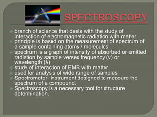  branch of science that deals with the study of
interaction of electromagnetic radiation with matter
 principle is based on the measurement of spectrum of
a sample containing atoms / molecules
 spectrum is a graph of intensity of absorbed or emitted
radiation by sample verses frequency (ν) or
wavelength (λ)
 study of interaction of EMR with matter
 used for analysis of wide range of samples
 Spectrometer- instrument designed to measure the
spectrum of a compound.
 Spectroscopy is a necessary tool for structure
determination.
 
