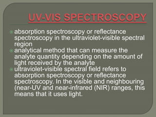  absorption spectroscopy or reflectance
spectroscopy in the ultraviolet-visible spectral
region
 analytical method that can measure the
analyte quantity depending on the amount of
light received by the analyte
 ultraviolet-visible spectral field refers to
absorption spectroscopy or reflectance
spectroscopy. In the visible and neighbouring
(near-UV and near-infrared (NIR) ranges, this
means that it uses light.
 